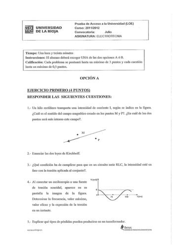 UNIVERSIDAD DE LA RIOJA Prueba de Acceso a la Universidad LOE Curso 20112012 Convocatoria Julio ASIGNATURA ELECTROTECNIA Tiempo Una hora y treinta minutos Instrucciones El alumno deberá escoger UNA de las dos opciones A ó B Calificación Cada problema se puntuará hasta un máximo de 3 puntos y cada cuestión hasta un máximo de 05 puntos OPCIÓN A EJERCICIO PRIMERO 4 PUNTOS RESPONDER LAS SIGUIENTES CUESTIONES l Un hilo rectilíneo transporta una intensidad de corriente I según se indica en la figura …