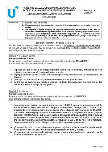 PRUEBA DE EVALUACIÓN DE BACHILLERATO PARA EL ACCESO A LA UNIVERSIDAD Y PRUEBAS DE ADMISIÓN ANDALUCÍA CEUTA MELILLA y CENTROS en MARRUECOS CURSO 20222023 ECONOMÍA DE LA EMPRESA Instrucciones a Duración 1 hora y 30 minutos b El examen consta de 4 bloques y deberá responder al número de cuestiones que se indica en cada uno de ellos c Las preguntas de opción múltiple y las preguntas semiabiertas no se contestarán en esta hoja de enunciados sino en la misma hoja de respuestas de las cuestiones teóri…