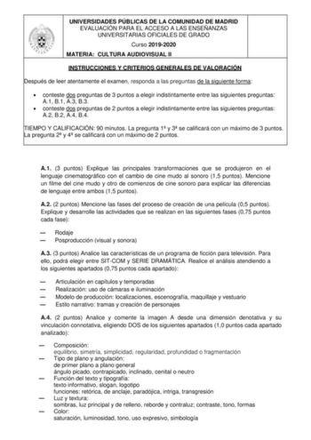 UNIVERSIDADES PÚBLICAS DE LA COMUNIDAD DE MADRID EVALUACIÓN PARA EL ACCESO A LAS ENSEÑANZAS UNIVERSITARIAS OFICIALES DE GRADO Curso 20192020 MATERIA CULTURA AUDIOVISUAL II INSTRUCCIONES Y CRITERIOS GENERALES DE VALORACIÓN Después de leer atentamente el examen responda a las preguntas de la siguiente forma  conteste dos preguntas de 3 puntos a elegir indistintamente entre las siguientes preguntas A1 B1 A3 B3  conteste dos preguntas de 2 puntos a elegir indistintamente entre las siguientes pregun…