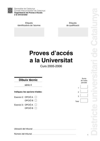 Districte universitari de Catalunya Generalitat de Catalunya Consell Interuniversitari de Catalunya Organització de Proves dAccés a la Universitat Etiqueta identificadora de lalumne Etiqueta de qualificació Proves daccés a la Universitat Curs 20052006 Dibuix tcnic srie 4 Indiqueu les opcions triades Exercici 2 OPCIÓ A D OPCIÓ B D Exercici 3 OPCIÓ A D OPCIÓ B D Suma de notes parcials 1 1 2 1 31 1 D Total Ubicació del tribunal  Número del tribunal  1 2 Lexamen consta de la realització de tres dib…