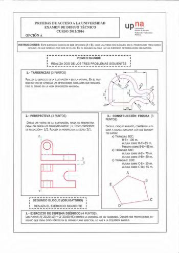 PRUEBAS DE ACCESO A LA UNIVERSIDAD EXAMEN DE DIBUJO TÉCNICO CURSO 20152016 OPCIÓN A up1 PllbtÍCQ di NB ami Nafarroako Onibrsl1i1 Pnb likoa INSTRUCCIONES ESTE EJERCICI O CONSTA DE DOS OPCIONES A Y 8 CADA UNA TI ENE DOS BLOQUES EN EL PRIMERO HAY TRES EJERCI CIOS DE LOS QUE DEBES ELEGIR DOS DE ELLOS E N EL SEGUNDO BLOQUE HAY UN EJERCICIO DE RESOLUCIÓN OBLIGATOR IA PRIMERBLOQUE  LREALIZADOSDELOS TRES PROBLEMASSIGUIENTES 1 TANGENCIAS 3 PUNTOS 95 REALIZA EL EJERClCIO DE LA ILUSTRACIÓN A ESCALA NATURA…