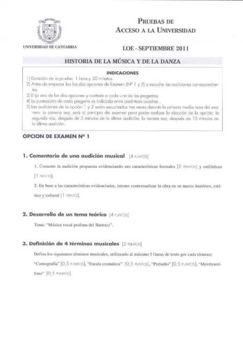 PRUEBAS DE ACCESO A LA UNIVERSIDAD LOE  SEPTIEMBRE 2011 HISTORIA DE LA MÚSICA Y DE LA DANZA INDICACIONES i  Duració de lo p rJebo 1hco y 30 minutos  2 fa1tes de empezor lo les des o pciones de imen IJ2 l y y escuche los cu0iciones correspond ien les 3 E1c uno de los dos o piones y contese o cedo 1no de as preguntas 4 la puntuaión de cad pregtrrrto es ind iccdo entre paréntesis cuodra s  5 Los o diciones de lo o pción 1y 2 serón esclc1od cs tres veces durante lo primero media nora d el exo me1 f…