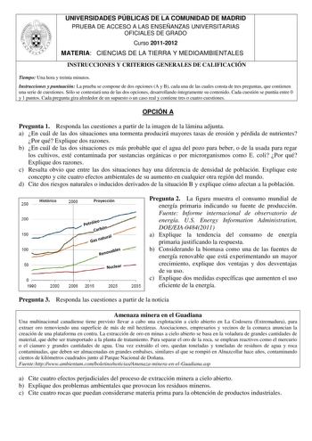 UNIVERSIDADES PÚBLICAS DE LA COMUNIDAD DE MADRID PRUEBA DE ACCESO A LAS ENSEÑANZAS UNIVERSITARIAS OFICIALES DE GRADO Curso 20112012 MATERIA CIENCIAS DE LA TIERRA Y MEDIOAMBIENTALES INSTRUCCIONES Y CRITERIOS GENERALES DE CALIFICACIÓN Tiempo Una hora y treinta minutos Instrucciones y puntuación La prueba se compone de dos opciones A y B cada una de las cuales consta de tres preguntas que contienen una serie de cuestiones Sólo se contestará una de las dos opciones desarrollando íntegramente su con…