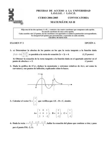 PRUEBAS DE ACCESO A LA UNIVERSIDAD LOGSE  LOCE CURSO 20042005 CONVOCATORIA MATEMÁTICAS II Elija una de las dos opciones A o B y conteste a las cuatro cuestiones que componen cada opción No mezcle cuestiones de una u otra opción Cada cuestión vale 25 puntos En las cuestiones con apartados se señala la puntuación correspondiente Se otorgará 025 puntos por presentación y expresión en cada cuestión TIEMPO 90 MINUTOS EXAMEN N 2 OPCIÓN A 1 a Determinar la abscisa de los puntos en los que la recta tan…