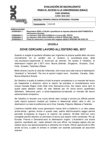 EVALUACIÓN DE BACHILLERATO PARA EL ACCESO A LA UNIVERSIDAD EBAU FASE GENERAL CURSO 20162017 MATERIA PRIMERA LENGUA EXTRANJERA ITALIANO Convocatoria J U L I O Instrucciones  DOMANDA 1  DOMANDA 2  DOMANDA 3  DOMANDA 4 Rispondere VERO o FALSO e giustificare la risposta utilizando ESATTAMENTE le informazioni del testo La risposta  UNA SOLA PAROLA e si trova NEL TESTO La risposta  UNA SOLA PAROLA e NON SI TROVA NEL TESTO Prima di cominciare a scrivere devi segnare QUALE OPZIONE HAI SCELTO OPCIÓN A D…