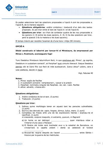 Llatí II Model 1 Es poden seleccionar tant les qestions proposades a lopció A com les proposades a lopció B de la manera segent  Qestions obligatries anlisi sintctica i traducció dun dels dos textos proposats Es pot triar entre el text de lopció A i el de lopció B  Qestions per triar se nhan de contestar quatre de les nou proposades a les opcions A i B entre les dues opcions A i B hi ha deu qestions per triar per la qestió 3 és la mateixa a les dues opcions El temps mxim per resoldre lexamen és…