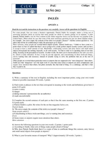 CiUG COMIS IÓN INTERUNIVERSITAR IA DE GALICIA PAU XUÑO 2012 Código 11 INGLÉS OPCIÓN A Read the text and the instructions to the questions very carefully Answer all the questions in English For some people fear can create a business opportunity Patrick Smith for example makes a living out of answering questions about an activity that many people are afraid of namely getting on an airplane A pilot himself Patrick Smiths Ask the Pilot column on the online magazine Saloncom has become very popular …