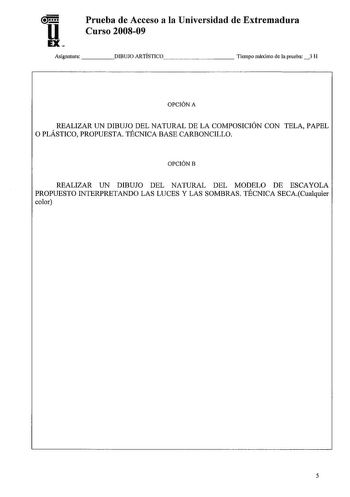 u EX Prueba de Acceso a la Universidad de Extremadura Curso 200809 Asignatura DIBUJO ARTÍSTICO        Tiempo máximo de la prueba 3 H OPCIÓN A REALIZAR UN DIBUJO DEL NATURAL DE LA COMPOSICIÓN CON TELA PAPEL O PLÁSTICO PROPUESTA TÉCNICA BASE CARBONCILLO OPCIÓNB REALIZAR UN DIBUJO DEL NATURAL DEL MODELO DE ESCAYOLA PROPUESTO INTERPRETANDO LAS LUCES Y LAS SOMBRAS TÉCNICA SECACualquier color 5