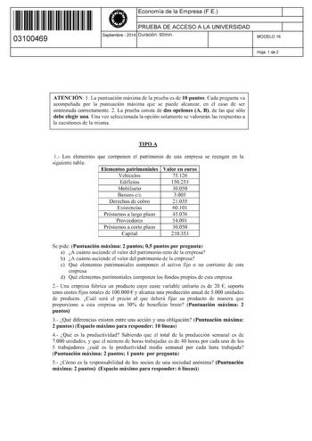 11 1111 1 111 11 11 11 11 11 03100469  Economía de la Empresa FE PRUEBA DE ACCESO A LA UNIVERSIDAD Septiembre  2014 Duración 90min 1 1 MODELO 16 Hoja 1 de 2 ATENCIÓN 1 La puntuación máxima de la prueba es de 10 puntos Cada pregunta va acompañada por la puntuación máxima que se puede alcanzar en el caso de ser contestada correctamente 2 La prueba consta de dos opciones A B de las que sólo debe elegir una Una vez seleccionada la opción solamente se valorarán las respuestas a la cuestiones de la m…