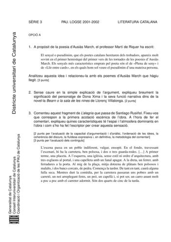 SRIE 3 PAU LOGSE 20012002 LITERATURA CATALANA Districte universitari de Catalunya OPCIÓ A 1 A propsit de la poesia dAusis March el professor Martí de Riquer ha escrit El senyal o pseudnim que els poetes catalans heretaren dels trobadors apareix molt sovint en el primer hemistiqui del primer vers de les tornades de les poesies dAusis March Els senyals més característics emprats pel poeta són el de Plena de seny i de Llir entre cards en els quals hom sol veure el pseudnim duna mateixa persona Ana…