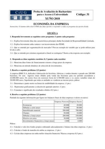 Proba de Avaliación do Bacharelato para o Acceso á Universidade XUÑO 2018 Código 31 ECONOMÍA DA EMPRESA Instrucións O alumno debe elixir UNHA das dúas opcións e responder a todas as preguntas da opción elixida OPCIÓN A 1 Responda brevemente as seguintes catro preguntas 1 punto cada pregunta 11 Explica brevemente dúas das características principais dunha Sociedade de Responsabilidade Limitada 12 Explica brevemente unha vantaxe e un inconveniente das PEME 13 Que se entende por segmentación de mer…