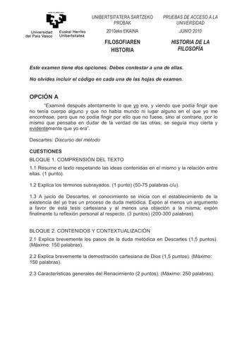 eman te ubel zezu Universidad Euskal Herriko del País Vasco Unibertsitatea 81576775 6572 352 HNR 1 26251 6725 3586  62   81956 812  6725   262 Este examen tiene dos opciones Debes contestar a una de ellas No olvides incluir el código en cada una de las hojas de examen OPCIÓN A Examiné después atentamente lo que yo era y viendo que podía fingir que no tenía cuerpo alguno y que no había mundo ni lugar alguno en el que yo me encontrase pero que no podía fingir por ello que no fuese sino al contrar…