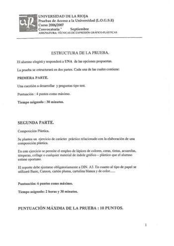 UNIVERSIDAD DE LA RIOJA Pruebas de Acceso a la Universidad LOGSE Curso 20062007 Convocatoria  Septiembre ASIGNAT URA TÉCNICAS DE EXPRESIÓN GRÁFICO PLÁSTICAS ESTRUCTURA DE LA PRUEBA El alumno elegirá y responderá a UNA de las opciones propuestas La prueba se estructurará en dos partes Cada una de las cuales contiene PRIMERA PARTE Una cuestión a desarrollar y preguntas tipo test Puntuación  4 puntos como máximo Tiempo asignado  30 minutos SEGUNDA PARTE Composición Plástica Se plantea un ejercicio…