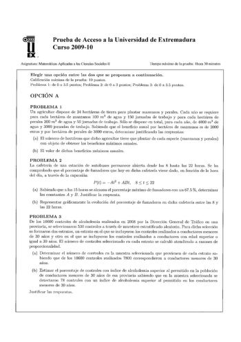 Prueba de Acceso a la Universidad de Extremadura Curso 20091 O Asignatura Matemáticas Aplicadas a las Ciencias Sociales 11 Tiempo máximo de la prueba 1hora 30 minutos Elegir una opción entre las dos que se proponen a continuación Calificación máxima de la prueba 1O puntos Problema 1 de O a 35 puntos Problema 2 de O a 3 puntos Problema 3 de O a 35 puntos OPCIÓN A PROBLEMA 1 Un agricultor dispone de 24 hectáreas de tierra para plantar manzanos y perales Cada afio se requiere para cada hectárea de…