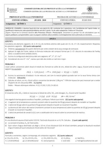 COMISSIÓ GESTORA DE LES PROVES DACCÉS A LA UNIVERSITAT COMISIÓN GESTORA DE LAS PRUEBAS DE ACCESO A LA UNIVERSIDAD PROVES DACCÉS A LA UNIVERSITAT CONVOCATRIA JULIOL 2018 Assignatura QUÍMICA PRUEBAS DE ACCESO A LA UNIVERSIDAD CONVOCATORIA JULIO 2018 Asignatura QUÍMICA BAREM DE LEXAMEN Lalumne haur de triar una opció A o B i contestar les 3 qestions i els 2 problemes de lopció triada La qualificació mxima de cada qestióproblema ser de 2 punts i la de cada subapartat sindica en lenunciat Segons lAc…