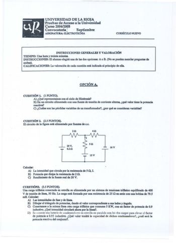 UNIVERSIDAD DE LA RIOJA PruebasdeACceso alaUniversidad Curso 20042005 ConvocatoriaJ  Septiembre  ASIGNATURA ELECTROTECNIA CURRÍCULO NUEVO  INSTRUCCIONES GENERALES Y VALORACIÓN TIEMPO Una hora y treinta minutos INSTRUCCIONES El alumno elegirá una de las dos opciones A o B No se pueden mezclar preguntas de ambas  CALIFICACIONES La valoración de cada cuestión está indicada al principio de ella OPCiÓNA CUESTIÓN 1 1 PUNTO A Qué representamos con el ciclo de Histéresia B En un circuito alimentado con…