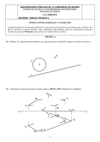 UNIVERSIDADES PÚBLICAS DE LA COMUNIDAD DE MADRID PRUEBA DE ACCESO A LAS ENSEÑANZAS UNIVERSITARIAS OFICIALES DE GRADO Curso 20092010 MATERIA DIBUJO TÉCNICO II INSTRUCCIONES GENERALES Y VALORACIÓN La prueba consiste en la resolución gráfica de los cuatro ejercicios de una de las dos opciones que se ofrecen A o B Los ejercicios se pueden delinear a lápiz debiéndose dejar indicadas todas las construcciones necesarias Tiempo de ejecución 90 minutos Cada ejercicio se valorará sobre 25 puntos OPCIÓN A…