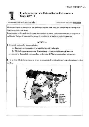 FASE ESPECÍFICA u EX Prueba de Acceso a la Universidad de Extremadura Curso 200910 Asignatura GEOGRAFÍA DE ESPAÑA Tiempo máximo de la prueba 90 minutos El alumno deberá elegir uria de las dos opciones completas de examen sin posibilidad de que se puedan combinar preguntas de ambos La puntuación total de cada una de las opciones será de 1Opuntos pudiendo modificarse en un punto la calificación final por la presentación ortografia y calidad de redacción a juicio del corrector OPCIÓN A 1 Responda …