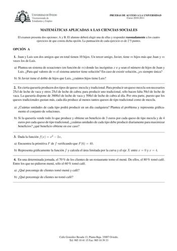 UNIVERSIDAD DE VIEDO Vicerrectorado de Estudiantes y Empleo PRUEBAS DE ACCESO A LA UNIVERSIDAD Curso 20102011 MATEMA TICAS APLICADAS A LAS CIENCIAS SOCIALES El examen presenta dos opciones A y B El alumno debera elegir una de ellas y responder razonadamente a los cuatro ejercicios de que consta dicha opcion La puntuacion de cada ejercicio es de 25 puntos OPCIO N A 1 Juan y Luis son dos amigos que en total tienen 10 hijos Un tercer amigo Javier tiene m hijos mas que Juan y m veces los de Luis a …