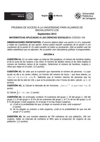 llA UNIVERSIDAD DE MURCIA  Ih Región de Murcia Universidad Politécnica de Cartagena PRUEBAS DE ACCESO A LA UNIVERSIDAD PARA ALUMNOS DE BACHILLERATO LOE Septiembre 2013 MATEMÁTICAS APLICADAS A LAS CIENCIAS SOCIALES II CÓDIGO 159 OBSERVACIONES IMPORTANTES El alumno deberá elegir una opción A o B y responder a todas las cuestiones de esa opción Nunca podrá mezclar cuestiones de la opción A con cuestiones de la opción B En cada cuestión se indica su puntuación Sólo se podrán usar las tablas estadís…