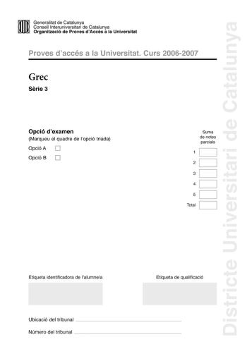 Districte Universitari de Catalunya Generalitat de Catailunya Consell lnterunirversitari de Catalunya 1 Organtzació de Proves dAccés a la Universitat Proves d accés a la Universitat Curs 20062007 Grec Srie 3 Opció d examen Marqueu el quadre de l opció triada Opció A D Opció B D Suma de notes parcials 1 2 3 4 5 Total Etiqueta identificadora de l alumnea Etiqueta de qualificació Ubicació del tribunal  Número del tribunal  La prova consta de cinc exercicis Els exercicis 1 traducció i 2 sintaxi són…