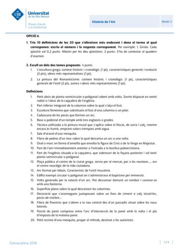 Histria de lArt Model 3 OPCIÓ A 1 Tria 10 definicions de les 20 que sofereixen més endavant i dona el terme al qual corresponen escriu el número i la resposta corresponent Per exemple 1 Girola Cada qestió val 02 punts Mxim per les deu qestions 2 punts Sha de contestar al quadern dexamen 2 Escull un dels dos temes proposats 4 punts 1 Lescultura grega context histric i cronolgic 1 pt característiques generals i evolució 2 pts obres més representatives 1 pt 2 La pintura del Romanticisme context hi…