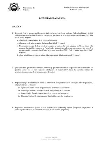 Universidad de Oviedo Pruebas de Acceso a la Universidad Curso 20132014 ECONOMÍA DE LA EMPRESA OPCIÓN A 1 Todoviaje SA es una compañía que se dedica a la fabricación de maletas Cada año elabora 210000 unidades gracias al trabajo de sus 14 empleados que hasta la fecha tienen una carga laboral de 1860 horas al año Se pide a Cuál es la productividad de la empresa 1 punto b Cómo se podría incrementar dicha productividad 1 punto c Como consecuencia de la crisis la producción y venta se ha visto redu…