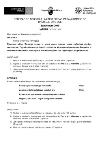 UNIVERSIDAD DE MURCIA        I Región de Murcia Universidad Politécnica de Cartagena PRUEBAS DE ACCESO A LA UNIVERSIDAD PARA ALUMNOS DE BACHILLERATO LOE Septiembre 2010 LATIN II CÓDIGO 155 Elige una de las dos opciones siguientes OPCIÓN A Guerra entre César y Pompeyo Numquam adhuc Romanae copiae in unum neque maiores neque melioribus ducibus convenerant Pugnatum tamen est ingenti contentione victusque ad postremum Pompeius et castra eius direpta sunt Ipse fugatus Alexandriam petiit ut a rege Ae…