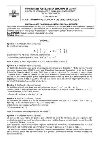 UNIVERSIDADES PÚBLICAS DE LA COMUNIDAD DE MADRID PRUEBA DE ACCESO A LAS ENSEÑANZAS UNIVERSITARIAS OFICIALES DE GRADO 2 Curso 20142015 MATERIA MATEMÁTICAS APLICADAS A LAS CIENCIAS SOCIALES II INSTRUCCIONES Y CRITERIOS GENERALES DE CALIFICACIÓN Después de leer atentamente todas las preguntas el alumno deberá escoger una de las dos opciones propuestas y responder a las cuestiones de la opción elegida Para la realización de esta prueba se puede utilizar calculadora científica siempre que no dispong…