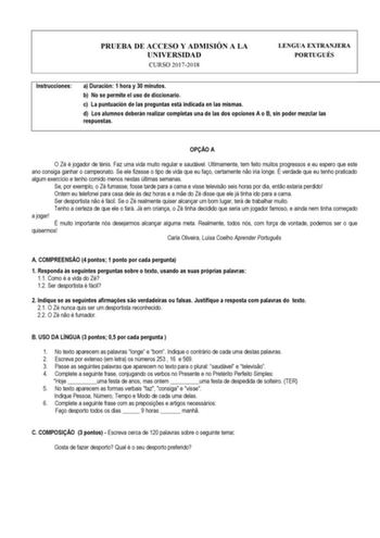 PRUEBA DE ACCESO Y ADMISIÓN A LA UNIVERSIDAD CURSO 20172018 LENGUA EXTRANJERA PORTUGUÉS Instrucciones a Duración 1 hora y 30 minutos b No se permite el uso de diccionario c La puntuación de las preguntas está indicada en las mismas d Los alumnos deberán realizar completas una de las dos opciones A o B sin poder mezclar las respuestas  OPO A O Zé é jogador de ténis Faz uma vida muito regular e saudável Ultimamente tem feito muitos progressos e eu espero que este ano consiga ganhar o campeonato S…