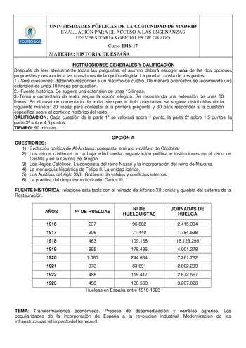 HlliiHllt UNIVERSIDADES PÚBLICAS DE LA COMUNIDAD DE MADRID EVALUACIÓN PARA EL ACCESO A LAS ENSEÑANZAS UNIVERSITARIAS OFICIALES DE GRADO Curso 201617 MATERIA HISTORIA DE ESPAÑA INSTRUCCIONES GENERALES Y CALIFICACIÓN Después de leer atentamente todas las preguntas el alumno deberá escoger una de las dos opciones propuestas y responder a las cuestiones de la opción elegida La prueba consta de tres partes 1 Seis cuestiones debiendo responder a un máximo de cuatro De manera orientativa se recomienda…