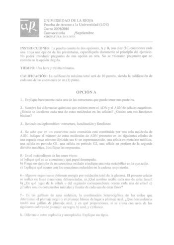 UNIVERSIDAD DE LA RIOJA Prueba de Acceso a la Universidad LOE Curso 20092010 Convocatoria Septiembre ASIGNATURA BIOLOGÍ1 INSTRUCCIONES La prueba consta de dos opciones A y B con diez 1 O cuestiones cada una Elija una opción de las presentadas especifíqucla claramente al principio del ejercicio No podní introducir preguntas de una opción en otra No se valorarán preguntas que no consten en la opción elegida TIEMPO Una hora y treinta minutos CALIFICACIÓN La calificación máxima total será de 1O pun…