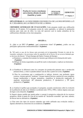 Pruebas de Acceso a enseñanzas universitarias oficiales de grado Castilla y León CIENCIAS DE LA TIERRA Y EJERCICIO MEDIOAMBIENTALES N Páginas 3 OPTATIVIDAD EL ALUMNO DEBERÁ ESCOGER UNA DE LAS DOS OPCIONES A Ó B Y DESARROLLAR LAS PREGUNTAS DE LA MISMA CRITERIOS GENERALES DE EVALUACIÓN Cada pregunta tendrá una calificación máxima de 10 puntos Si la pregunta consta de varios apartados se indicará la puntuación máxima para cada uno de ellos La nota del ejercicio será la media aritmética de las cali…