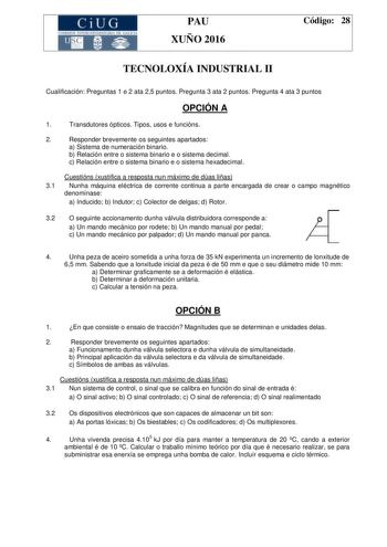 CiUG C ll KJ lTlltL lERIf RI lll l lCIA PAU XUÑO 2016 Código 28 TECNOLOXÍA INDUSTRIAL II Cualificación Preguntas 1 e 2 ata 25 puntos Pregunta 3 ata 2 puntos Pregunta 4 ata 3 puntos OPCIÓN A 1 Transdutores ópticos Tipos usos e funcións 2 Responder brevemente os seguintes apartados a Sistema de numeración binario b Relación entre o sistema binario e o sistema decimal c Relación entre o sistema binario e o sistema hexadecimal Cuestións xustifica a resposta nun máximo de dúas liñas 31 Nunha máquina…