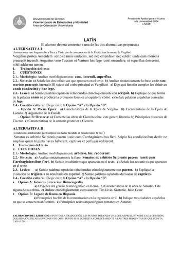 UNIVERSIDAD DE OVIEDO Vicerrectorado de Estudiantes y Movilidad Área de Orientación Universitaria Pruebas de Aptitud para el Acceso a la Universidad 2004 LOGSE LATÍN El alumno deberá contestar a una de las dos alternativas propuestas ALTERNATIVA I Instrucciones que Augusto dio a Tuca y Vario para la conservación de la Eneida tras la muerte de Virgilio Vergilius postea Aeneidem scripsit annis undecim sed nec emendavit nec edidit unde eam moriens praecepit incendi Augustus vero Tuccam et Varium h…