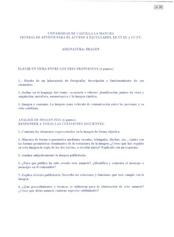 IJn 00 1 UNIVERSIDAD DE CASTILLA LA MANCHA PRUEBAS DE APTITUD PARA EL ACCESO A FACULTADES EETTSS y CCUU ASIGNATURA IMAGEN ELEGIR UN TEMA ENTRE LOS TRES PROPUESTOS 4 puntos 1 Disefto de un laboratorio de fotocrafia descripción y funcionamiento de sus elementos 2Deíme en el lencuaje del cómic secuencia y vifteta5 planificación puntos de vista y angulación metáfora onomatopeya y la imaten cinética 3Imaen y consumo La imaen como vehículo de comunicación entre las personas y su vida cotidiana ANÁLIS…