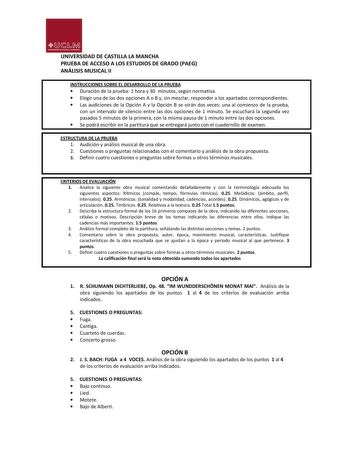 UJ1M UNIVllllDADDlASnlU VMANC HA UNIVERSIDAD DE CASTILLA LA MANCHA PRUEBA DE ACCESO A LOS ESTUDIOS DE GRADO PAEG ANÁLISIS MUSICAL II INSTRUCCIONES SOBRE EL DESARROLLO DE LA PRUEBA  Duración de la prueba 1 hora y 30 minutos según normativa  Elegir una de las dos opciones A o B y sin mezclar responder a los apartados correspondientes  Las audiciones de la Opción A y la Opción B se oirán dos veces una al comienzo de la prueba con un intervalo de silencio entre las dos opciones de 1 minuto Se escuc…