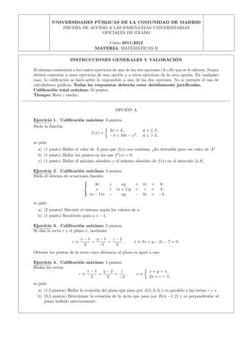 UNIVERSIDADES PU BLICAS DE LA COMUNIDAD DE MADRID PRUEBA DE ACCESO A LAS ENSEN ANZAS UNIVERSITARIAS OFICIALES DE GRADO Curso 20112012 MATERIA MATEMA TICAS II INSTRUCCIONES GENERALES Y VALORACIO N El alumno contestara a los cuatro ejercicios de una de las dos opciones A o B que se le ofrecen Nunca debera contestar a unos ejercicios de una opcion y a otros ejercicios de la otra opcion En cualquier caso la calicacion se hara sobre lo respondido a una de las dos opciones No se permite el uso de cal…
