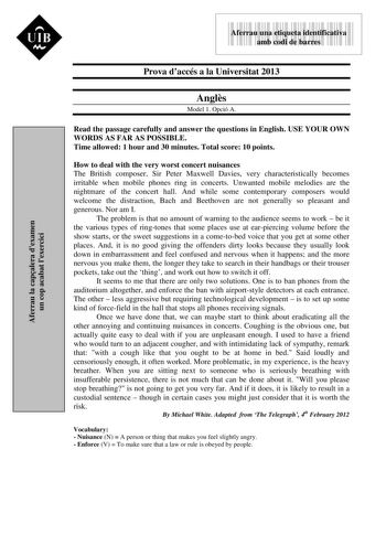 Aferrau la capalera dexamen un cop acabat lexercici  UIB M 9999999 Aferrau una etiqueta identificativa amb codi de barres Prova daccés a la Universitat 2013 Angls Model 1 Opció A Read the passage carefully and answer the questions in English USE YOUR OWN WORDS AS FAR AS POSSIBLE Time allowed 1 hour and 30 minutes Total score 10 points How to deal with the very worst concert nuisances The British composer Sir Peter Maxwell Davies very characteristically becomes irritable when mobile phones ring …