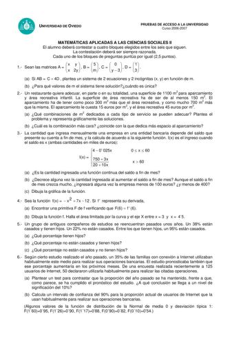 UNIVERSIDAD DE OVIEDO PRUEBAS DE ACCESO A LA UNIVERSIDAD Curso 20062007 MATEMÁTICAS APLICADAS A LAS CIENCIAS SOCIALES II El alumno deberá contestar a cuatro bloques elegidos entre los seis que siguen La contestación deberá ser siempre razonada Cada uno de los bloques de preguntas puntúa por igual 25 puntos 1 Sean las matrices A   x x y 2y   B  m5   C   y 0  3   D   31  a Si AB  C  4D  plantea un sistema de 2 ecuaciones y 2 incógnitas x y en función de m b Para qué valores de m el sistema tiene …