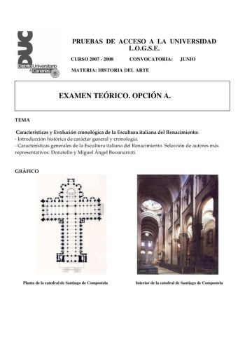 PRUEBAS DE ACCESO A LA UNIVERSIDAD LOGSE CURSO 2007  2008 CONVOCATORIA JUNIO MATERIA HISTORIA DEL ARTE EXAMEN TEÓRICO OPCIÓN A TEMA Características y Evolución cronológica de la Escultura italiana del Renacimiento  Introducción histórica de carácter general y cronología  Características generales de la Escultura italiana del Renacimiento Selección de autores más representativos Donatello y Miguel Ángel Buoanarroti GRÁFICO Planta de la catedral de Santiago de Compostela Interior de la catedral d…