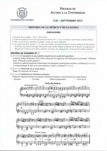 PRUEBAS DE ACCESO A LA UNIVERSIDAD UNIVERSIDAD DE CANTABRIA LOESEPTIEMBRE 2013 HISTORIA DE LA MÚSICA Y DE LA DANZA INDICACIONES  Duración de la prueba l hora y 30 minutos 2 Antes de empezar lea las dos opciones de Examen N2 l y 2 y escuche las audiciones correspondientes 3 Elija una de las dos opciones y conteste a cada una de las preguntas 4 Las audiciones de la opción l y 2 serón escuchadas tres veces durante la primera media hora del examen la primera vez será al principio del examen para po…