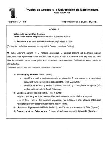 u EX Prueba de Acceso a la Universidad de Extremadura Curso 201112 Asignatura LATÍN 11 Tiempo máximo de la prueba 1h 30m OPCIÓN A Valor de la traducción 6 puntos Valor de las cuatro preguntas restantes 1 punto cada una 1 Traduzca al español este texto de Eutropio 615 6 puntos Conjuración de Catilina Muerte de los conjurados Derrota y muerte de Catilina M Tullio Cicerone oratore et C Antonio consulibus L Sergius Catilina ad delendam patriam coniuravit cum quibusdam claris quidem sed audacibus vi…