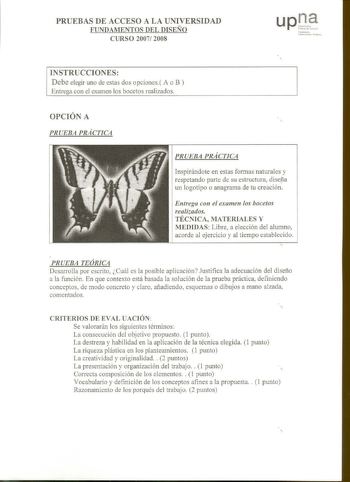 PRUEBAS DE ACCESO A LA UNIVERSIDAD FUNDAMENTOS DEL DISEÑO CURSO 2007 2008 INSTRUCCIONES Debe elegir uno de estas dos opciones A o B Entrega con el examen los bocetos realizados 1tto i11 ltubcn1u 1 Il111 v  OPCIÓN A PRUEBA PRÁCTICA PRUEBA PRÁCTICA Inspirándote en estas formas naturales y respetando parte de su estructura disefía un logotipo o anagrama de tu creación Entrega con el examen los bocetos realizados TÉCNICA MATERIALES Y MEDIDAS Libre a elección del alumno acorde al ejercicio y al tiem…