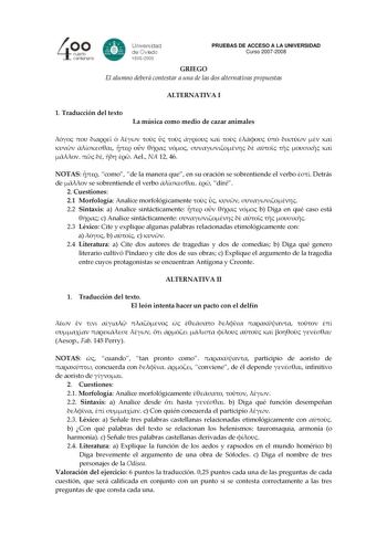 PRUEBAS DE ACCESO A LA UNIVERSIDAD Curso 20072008 GRIEGO El alumno deberá contestar a una de las dos alternativas propuestas ALTERNATIVA I 1 Traducción del texto La música como medio de cazar animales                                  Ael NA 12 46 NOTAS  como de la manera que en su oración se sobrentiende el verbo  Detrás de  se sobrentiende el verbo   diré 2 Cuestiones 21 Morfología Analice morfológicamente     22 Sintaxis a Analice sintácticamente     b Diga en qué caso está  c Analice sintáct…