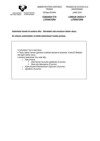 Universidad del País Vasco Euskal Herriko Unibertsitatea UNIBERTSITATERA SARTZEKO PROBAK 2010eko EKAINA EUSKARA ETA LITERATURA PRUEBAS DE ACCESO A LA UNIVERSIDAD JUNIO 2010 LENGUA VASCA Y LITERATURA Azterketa honek bi aukera ditu Horietako bat erantzun behar duzu Ez ahaztu azterketako orrialde bakoitzean kodea jartzea  Lehenbizi TESTU bat duzu  Testu bakar honen gainean eraikiak daude bi aukerak A eta B Bietako bat egin behar duzu  Aukera bakoitzak hiru atal ditu o Irakurmena Ulermenari buruzko…