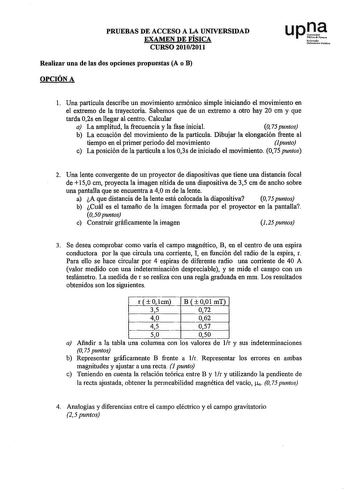 PRUEBAS DE ACCESO A LA UNIVERSIDAD EXAMEN DE FÍSICA CURSO 20102011 Realizar una de las dos opciones propuestas A o B OPCIÓN A l Una partícula describe un movimiento armónico simple iniciando el movimiento en el extremo de la trayectoria Sabemos que de un extremo a otro hay 20 cm y que tarda 02s en llegar al centro Calcular a La amplitud la frecuencia y la fase inicial O 75 puntos b La ecuación del movimiento de la partícula Dibujar la elongación frente al tiempo en el primer periodo del movimie…