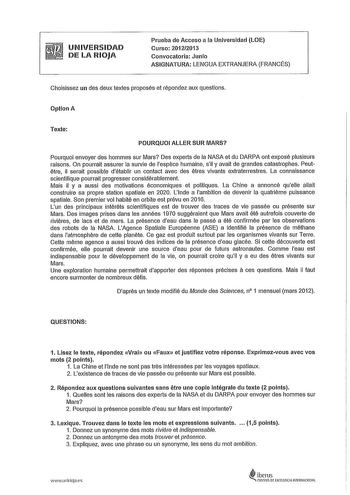 UNIVERSIDAD DE LA RIOJA Prueba de Acceso a la Universidad LOE Curso 20122013 Convocatoria Junio ASIGNATURA LENGUA EXTRANJERA FRANCÉS Choisissez un des deux textes proposés et répondez aux questions Optlon A Texte POURQUOI ALLER SUR IVIARS Pourquoi envoyer des hommes sur Mars Des experts de la NASA et du DARPA ont exposé plusieurs raisons On pourrait assurer la survie de lespéce humaine sil y avait de grandes catastrophes Peutétre il serait possible détablir un contact avec des étres vivants ext…