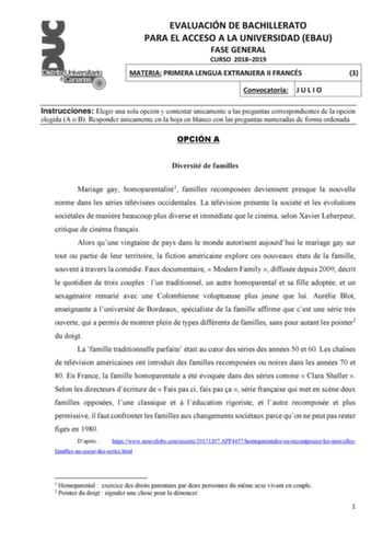 EVALUACIÓN DE BACHILLERATO PARA EL ACCESO A LA UNIVERSIDAD EBAU FASE GENERAL CURSO 20182019 MATERIA PRIMERA LENGUA EXTRANJERA II FRANCÉS 3 Convocatoria J U L I O Instrucciones Elegir una sola opción y contestar únicamente a las preguntas correspondientes de la opción elegida A o B Responder únicamente en la hoja en blanco con las preguntas numeradas de forma ordenada OPCIÓN A Diversité de familles Mariage gay homoparentalité1 familles recomposées deviennent presque la nouvelle norme dans les sé…