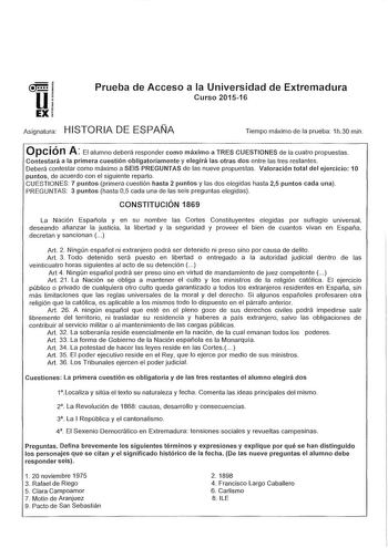 u EX Prueba de Acceso a la Universidad de Extremadura Curso 201516 Asignatura HISTORIA DE ESPAÑA Tiempo máximo de la prueba 1h30 min Opción A El alumno deberá responder como máximo a TRES CUESTIONES de la cuatro propuestas Contestará a la primera cuestión obligatoriamente y elegirá las otras dos entre las tres restantes Deberá contestar como máximo a SEIS PREGUNTAS de las nueve propuestas Valoración total del ejercicio 1O puntos de acuerdo con el siguiente reparto CUESTIONES 7 puntos primera cu…